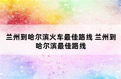 兰州到哈尔滨火车最佳路线 兰州到哈尔滨最佳路线